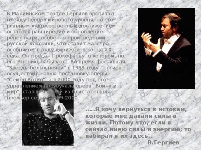В Мариинском театре Гергиев воспитал плеяду певцов мирового уровня, но его главным художественным достижением остаётся расширение и обновление репертуара, особенно произведений русской классики, что ставит маэстро особняком в ряду дирижёров конца XX века. Он предан Прокофьеву, о котором, по его мнению, забывают. Во время фестиваля 
