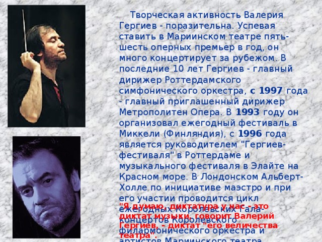  Творческая активность Валерия Гергиев - поразительна. Успевая ставить в Мариинском театре пять-шесть оперных премьер в год, он много концертирует за рубежом. В последние 10 лет Гергиев - главный дирижер Роттердамского симфонического оркестра, с 1997 года - главный приглашенный дирижер Метрополитен Опера. В 1993 году он организовал ежегодный фестиваль в Миккели (Финляндия), с 1996 года является руководителем 