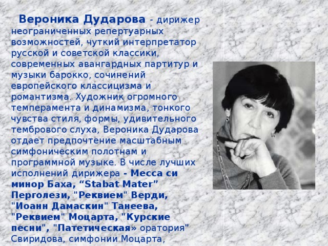  Вероника Дударова - дирижер неограниченных репертуарных возможностей, чуткий интерпретатор русской и советской классики, современных авангардных партитур и музыки барокко, сочинений европейского классицизма и романтизма. Художник огромного темперамента и динамизма, тонкого чувства стиля, формы, удивительного тембрового слуха, Вероника Дударова отдает предпочтение масштабным симфоническим полотнам и программной музыке. В числе лучших исполнений дирижера - Месса си минор Баха, “Stabat Mater” Перголези, 