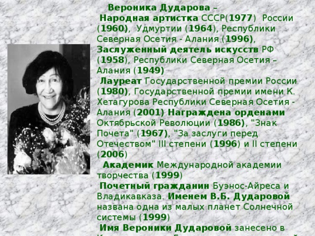  Вероника Дударова –  Народная артистка СССР( 1977 ) России ( 1960) , Удмуртии ( 1964 ), Республики Северная Осетия - Алания ( 1996) , Заслуженный деятель искусств РФ ( 1958 ), Республики Северная Осетия – Алания ( 1949)  Лауреат Государственной премии России ( 1980) , Государственной премии имени К. Хетагурова Республики Северная Осетия - Алания ( 2001)  Награждена орденами Октябрьской Революции ( 1986) , 