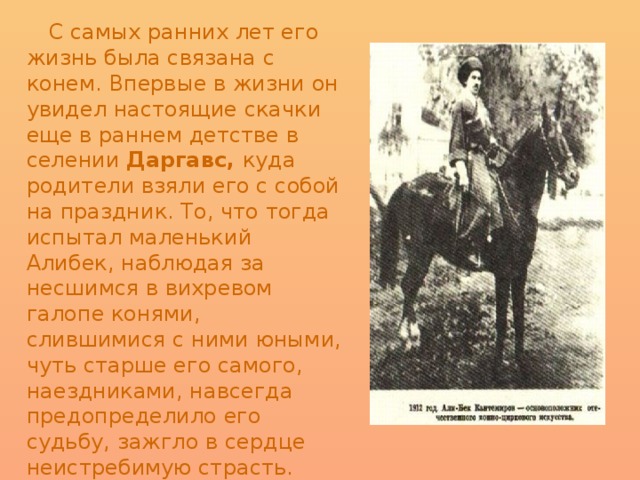  С самых ранних лет его жизнь была связана с конем. Впервые в жизни он увидел настоящие скачки еще в раннем детстве в селении Даргавс, куда родители взяли его с собой на праздник. То, что тогда испытал маленький Алибек, наблюдая за несшимся в вихревом галопе конями, слившимися с ними юными, чуть старше его самого, наездниками, навсегда предопределило его судьбу, зажгло в сердце неистребимую страсть. Маленьким Алибеком с тех пор завладела мечта стать знаменитым наездником. 