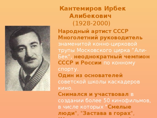Кантемиров Ирбек Алибекович   (1928-2000)   Народный артист СССР  Многолетний руководитель знаменитой конно-цирковой трупы Московского цирка “Али-Бек”, неоднократный чемпион СССР и России по конному спорту.   Один из основателей советской школы каскадеров кино.   Снимался и участвовал в создании более 50 кинофильмов, в числе которых 