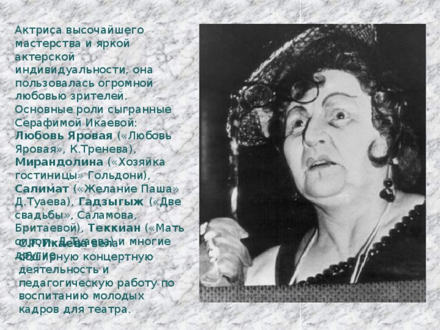 Актриса высочайшего мастерства и яркой актерской индивидуальности, она пользовалась огромной любовью зрителей. Основные роли сыгранные Серафимой Икаевой: Любовь Яровая («Любовь Яровая», К.Тренева), Мирандолина («Хозяйка гостиницы» Гольдони), Салимат («Желание Паша» Д.Туаева), Гадзыгыж («Две свадьбы», Саламова, Бритаевой), Теккиан («Мать сирот» Д.Туаева) и многие другие. С.Г.Икаева вела обширную концертную деятельность и педагогическую работу по воспитанию молодых кадров для театра. 
