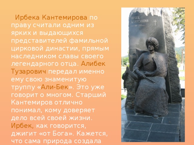  Ирбека Кантемирова по праву считали одним из ярких и выдающихся представителей фамильной цирковой династии, прямым наследником славы своего легендарного отца. Алибек Тузарович передал именно ему свою знаменитую труппу « Али-Бек ». Это уже говорит о многом. Старший Кантемиров отлично понимал, кому доверяет дело всей своей жизни. Ирбек,  как говорится, джигит «от Бога». Кажется, что сама природа создала его для этой тяжелой, трудоемкой и опасной работы. 