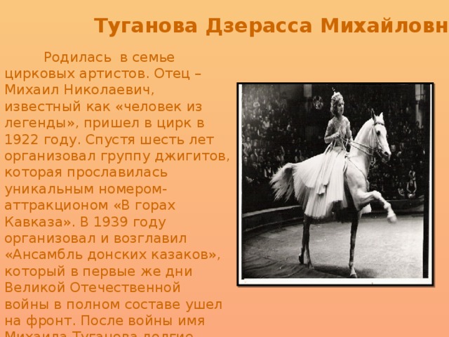 Туганова Дзерасса Михайловна    Родилась в семье цирковых артистов. Отец – Михаил Николаевич, известный как «человек из легенды», пришел в цирк в 1922 году. Спустя шесть лет организовал группу джигитов, которая прославилась уникальным номером-аттракционом «В горах Кавказа». В 1939 году организовал и возглавил «Ансамбль донских казаков», который в первые же дни Великой Отечественной войны в полном составе ушел на фронт. После войны имя Михаила Туганова долгие годы продолжало громко звучать. Ее мать – Нина Никитас, красавица-гречанка, была воздушной гимнасткой.   