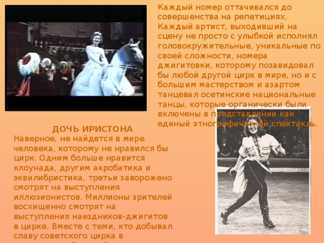 Каждый номер оттачивался до совершенства на репетициях. Каждый артист, выходивший на сцену не просто с улыбкой исполнял головокружительные, уникальные по своей сложности, номера джигитовки, которому позавидовал бы любой другой цирк в мире, но и с большим мастерством и азартом танцевал осетинские национальные танцы, которые органически были включены в представлении как единый этнографический спектакль.  ДОЧЬ ИРИСТОНА   Наверное, не найдется в мире человека, которому не нравился бы цирк. Одним больше нравится клоунада, другим акробатика и эквилибристика, третьи заворожено смотрят на выступления иллюзионистов. Миллионы зрителей восхищенно смотрят на выступления наездников-джигитов в цирке. Вместе с теми, кто добывал славу советского цирка в джигитовке, была и Дзерасса Михайловна Туганова.  