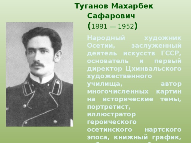 Туганов Махарбек Сафарович   ( 1881 — 1952 )    Народный художник Осетии, заслуженный деятель искусств ГССР, основатель и первый директор Цхинвальского художественного училища, автор многочисленных картин на исторические темы, портретист, иллюстратор героического осетинского нартского эпоса, книжный график, публицист, собиратель осетинского фольклора.    