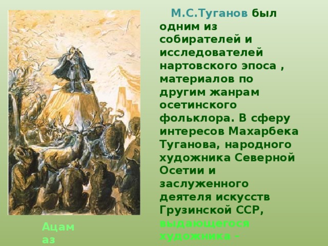  М.С.Туганов был одним из собирателей и исследователей нартовского эпоса , материалов по другим жанрам осетинского фольклора. В сферу интересов Махарбека Туганова, народного художника Северной Осетии и заслуженного деятеля искусств Грузинской ССР, выдающегося художника – иллюстратора нартовского эпоса, не могли не входить вопросы связанные с историей, фольклором, этнографией и археологией Осетии. Ацамаз 