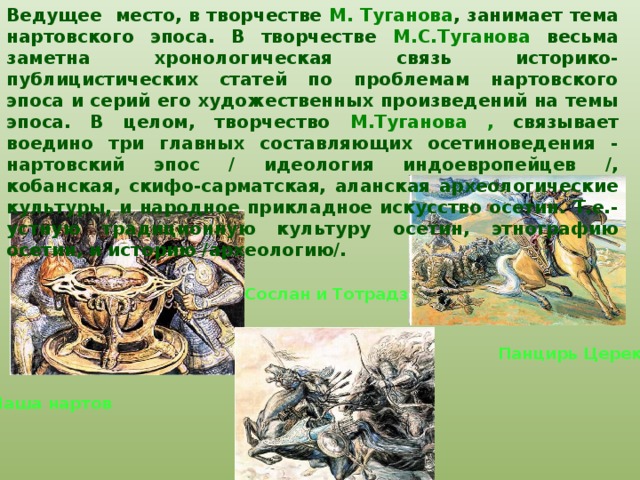 Ведущее место, в творчестве М. Туганова , занимает тема нартовского эпоса. В творчестве М.С.Туганова весьма заметна хронологическая связь историко-публицистических статей по проблемам нартовского эпоса и серий его художественных произведений на темы эпоса. В целом, творчество М.Туганова , связывает воедино три главных составляющих осетиноведения - нартовский эпос / идеология индоевропейцев /, кобанская, скифо-сарматская, аланская археологические культуры, и народное прикладное искусство осетин. Т.е.- устную традиционную культуру осетин, этнографию осетин, и историю /археологию/.  Сослан и Тотрадз Панцирь Церека Чаша нартов 
