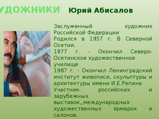 ХУДОЖНИКИ  Юрий Абисалов     Заслуженный художник Российской Федерации   Родился в 1957 г. В Северной Осетии.  1977 г. - Окончил Северо-Осетинское художественное  училище  1987 г. - Окончил Ленинградский институт живописи, скульптуры и архитектуры имени И.Е.Репина Участник российских и зарубежных выставок,,международных художественных ярмарок и салонов.    