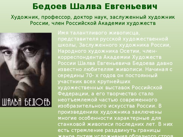Бедоев Шалва Евгеньевич   Художник, профессор, доктор наук, заслуженный художник России, член Российской Академии художеств Имя талантливого живописца, представителя русской художественной школы, Заслуженного художника России, Народного художника Осетии, член-корреспондента Академии Художеств России Шалва Евгеньевича Бедоева давно известно любителям живописи. Начиная с середины 70- х годов он постоянный участник всех крупнейших художественных выставок Российской Федерации, а его творчество стало неотъемлемой частью современного изобразительного искусства России. В произведениях художника заключены многие особенности характерные для станковой живописи последних лет. В них есть стремление раздвинуть границы жанра путем усложнения образного строя и привнесения в картины условности и символики, свойственных монументальной живописи.  
