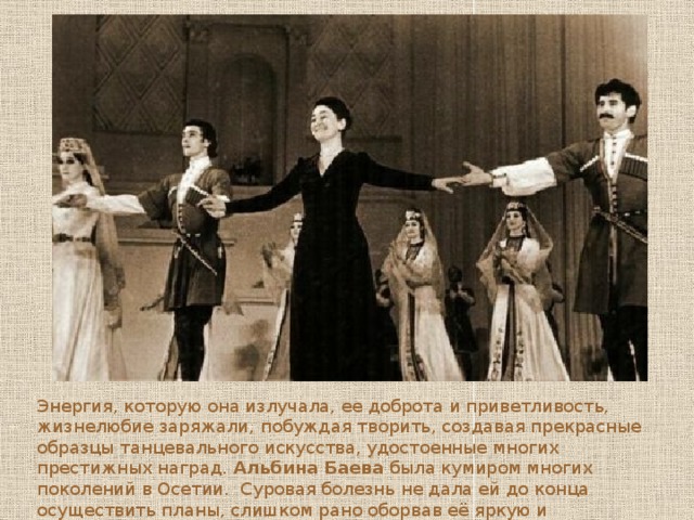 Энергия, которую она излучала, ее доброта и приветливость, жизнелюбие заряжали, побуждая творить, создавая прекрасные образцы танцевального искусства, удостоенные многих престижных наград. Альбина Баева была кумиром многих поколений в Осетии. Суровая болезнь не дала ей до конца осуществить планы, слишком рано оборвав её яркую и плодотворную жизнь  