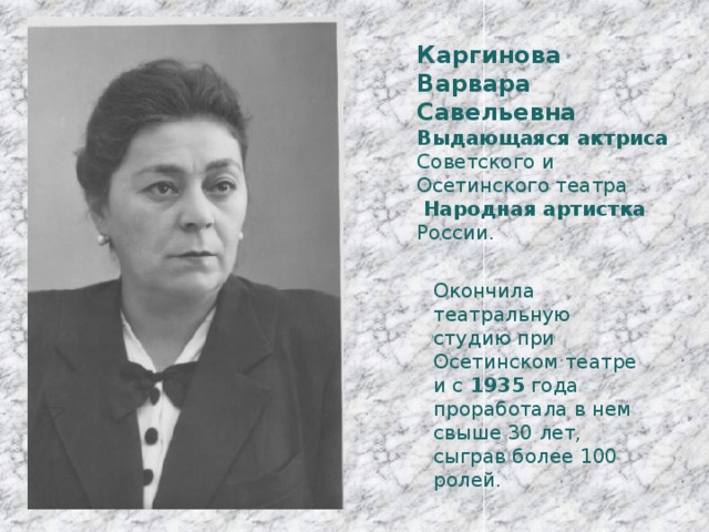 Каргинова Варвара Савельевна Выдающаяся актриса Советского и Осетинского театра  Народная артистка России. Окончила театральную студию при Осетинском театре и с 1935 года проработала в нем свыше 30 лет, сыграв более 100 ролей. 