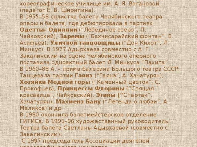  Родилась 12 мая 1938 г в с. Хумалаг Северо-Осетинской АССР). Окончила Ленинградское хореографическое училище им. А. Я. Вагановой (педагог Е. В. Ширипина). В 1955–58 солистка балета Челябинского театра оперы и балета, где дебютировала в партиях Одетты– Одиллии (“Лебединое озеро”, П. Чайковский), Заремы (“Бахчисарайский фонтан”, Б. Асафьев), Уличной танцовщицы (“Дон Кихот”, Л. Минкус). В 1977 Адырхаева совместно с А. Г. Закалинским на сцене Челябинского оперного поставила одноактный балет Л. Минкуса “Пахита”. В 1960–88 А. – прима-балерина Большого театра СССР. Танцевала партии Гаянэ (“Гаянэ”, А. Хачатурян), Хозяйки Медной  горы (“Каменный цветок”, С. Прокофьев), Принцессы Флорины (“Спящая красавица”, Чайковский), Эгины (“ Спартак”, Хачатурян), Махменэ Бану (“Легенда о любви”, А. Меликов) и др. В 1980 окончила балетмейстерское отделение ГИТИСа. В 1991–96 художественный руководитель Театра балета Светланы Адырхаевой (совместно с Закалинским).  С 1997 председатель Ассоциации деятелей хореографического искусства. 
