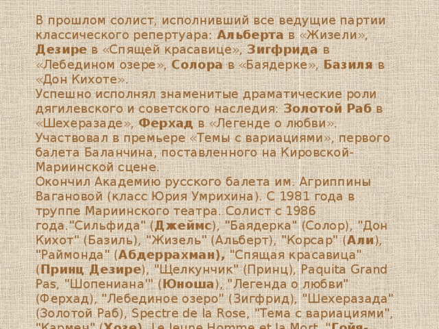 В прошлом солист, исполнивший все ведущие партии классического репертуара: Альберта в «Жизели», Дезире в «Спящей красавице», Зигфрида в «Лебедином озере», Солора в «Баядерке», Базиля в «Дон Кихоте». Успешно исполнял знаменитые драматические роли дягилевского и советского наследия: Золотой Раб в «Шехеразаде», Ферхад в «Легенде о любви». Участвовал в премьере «Темы с вариациями», первого балета Баланчина, поставленного на Кировской-Мариинской сцене. Окончил Академию русского балета им. Агриппины Вагановой (класс Юрия Умрихина). С 1981 года в труппе Мариинского театра. Солист с 1986 года.