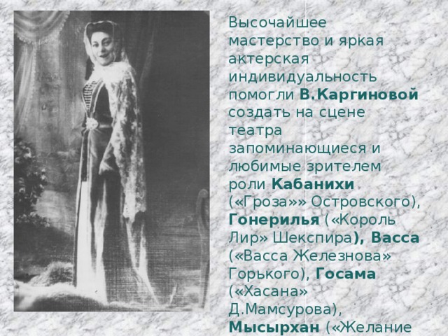 Высочайшее мастерство и яркая актерская индивидуальность помогли В.Каргиновой создать на сцене театра запоминающиеся и любимые зрителем роли Кабанихи («Гроза»» Островского), Гонерилья («Король Лир» Шекспира ), Васса («Васса Железнова» Горького), Госама («Хасана» Д.Мамсурова), Мысырхан («Желание Паша» Д.Туаева), Нуца ( «Мать Сирот» Д.Туаева), Елизавета (Мария Стюарт»Шиллера) и другие. 
