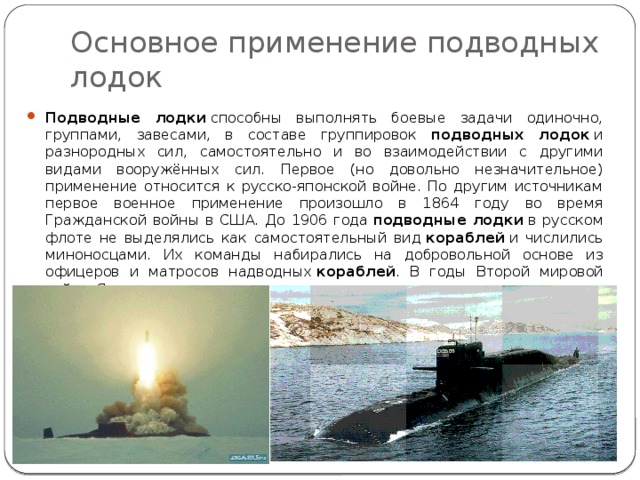 Основное применение подводных лодок Подводные лодки  способны выполнять боевые задачи одиночно, группами, завесами, в составе группировок подводных лодок  и разнородных сил, самостоятельно и во взаимодействии с другими видами вооружённых сил. Первое (но довольно незначительное) применение относится к русско-японской войне. По другим источникам первое военное применение произошло в 1864 году во время Гражданской войны в США. До 1906 года  подводные лодки  в русском флоте не выделялись как самостоятельный вид  кораблей  и числились миноносцами. Их команды набирались на добровольной основе из офицеров и матросов надводных  кораблей . В годы Второй мировой войны Япония впервые применила  подводные авианосцы . 