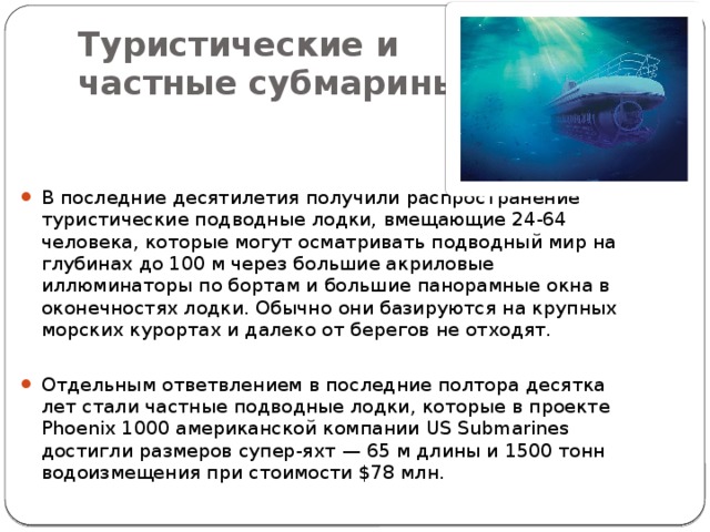 Туристические и  частные субмарины В последние десятилетия получили распространение туристические подводные лодки, вмещающие 24-64 человека, которые могут осматривать подводный мир на глубинах до 100 м через большие акриловые иллюминаторы по бортам и большие панорамные окна в оконечностях лодки. Обычно они базируются на крупных морских курортах и далеко от берегов не отходят. Отдельным ответвлением в последние полтора десятка лет стали частные подводные лодки, которые в проекте Phoenix 1000 американской компании US Submarines достигли размеров супер-яхт — 65 м длины и 1500 тонн водоизмещения при стоимости $78 млн. 