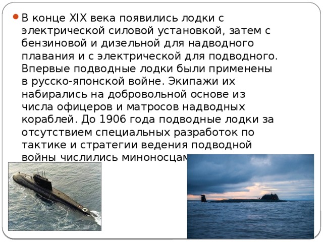 В конце XIX века появились лодки с электрической силовой установкой, затем с бензиновой и дизельной для надводного плавания и с электрической для подводного. Впервые подводные лодки были применены в русско-японской войне. Экипажи их набирались на добровольной основе из числа офицеров и матросов надводных кораблей. До 1906 года подводные лодки за отсутствием специальных разработок по тактике и стратегии ведения подводной войны числились миноносцами. 