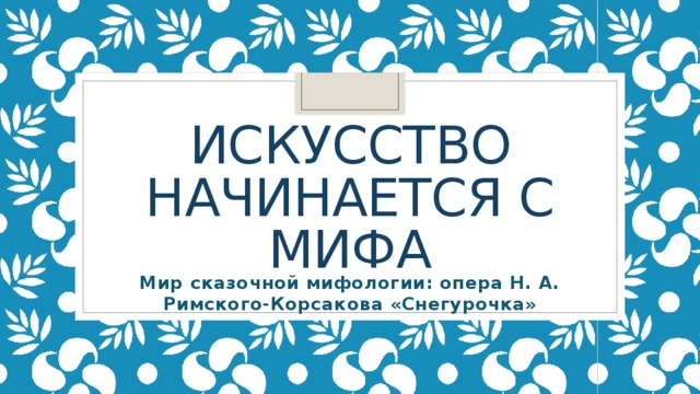 Искусство начинается с мифа Мир сказочной мифологии: опера Н. А. Римского-Корсакова «Снегурочка» 