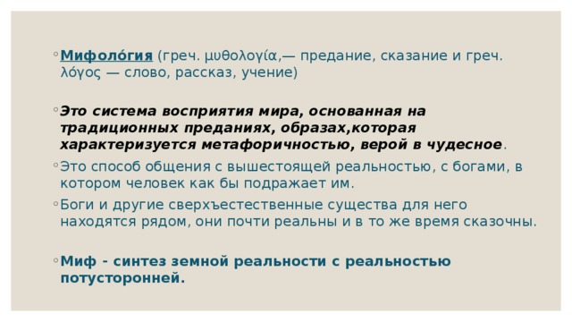 Мифоло́гия (греч. μυθολογία,— предание, сказание и греч. λόγος — слово, рассказ, учение)   Это система восприятия мира, основанная на традиционных преданиях, образах,которая характеризуется метафоричностью, верой в чудесное . Это способ общения с вышестоящей реальностью, с богами, в котором человек как бы подражает им. Боги и другие сверхъестественные существа для него находятся рядом, они почти реальны и в то же время сказочны. Миф - синтез земной реальности с реальностью потусторонней. 