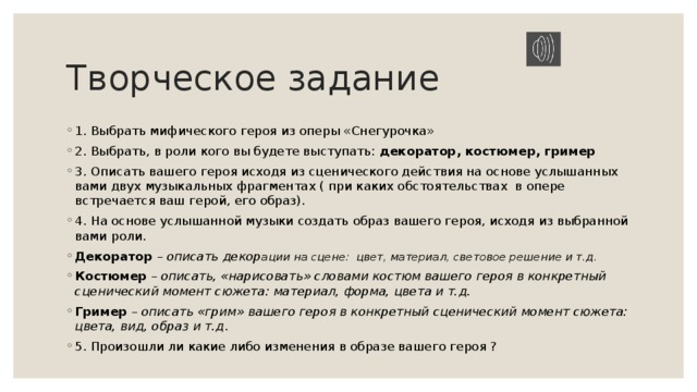Творческое задание 1. Выбрать мифического героя из оперы «Снегурочка» 2. Выбрать, в роли кого вы будете выступать: декоратор, костюмер, гример 3. Описать вашего героя исходя из сценического действия на основе услышанных вами двух музыкальных фрагментах ( при каких обстоятельствах в опере встречается ваш герой, его образ). 4. На основе услышанной музыки создать образ вашего героя, исходя из выбранной вами роли. Декоратор – описать декор ации на сцене: цвет, материал, световое решение и т.д. Костюмер – описать, «нарисовать» словами костюм вашего героя в конкретный сценический момент сюжета: материал, форма, цвета и т.д. Гример – описать «грим» вашего героя в конкретный сценический момент сюжета: цвета, вид, образ и т.д . 5. Произошли ли какие либо изменения в образе вашего героя ? 