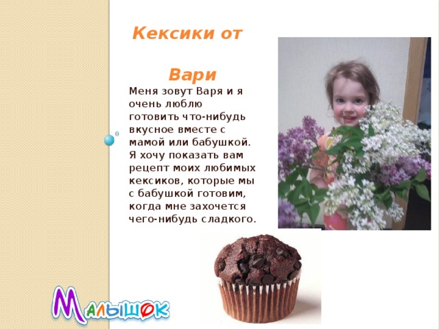  Кексики от  Вари Меня зовут Варя и я очень люблю готовить что-нибудь вкусное вместе с мамой или бабушкой. Я хочу показать вам рецепт моих любимых кексиков, которые мы с бабушкой готовим, когда мне захочется чего-нибудь сладкого. 