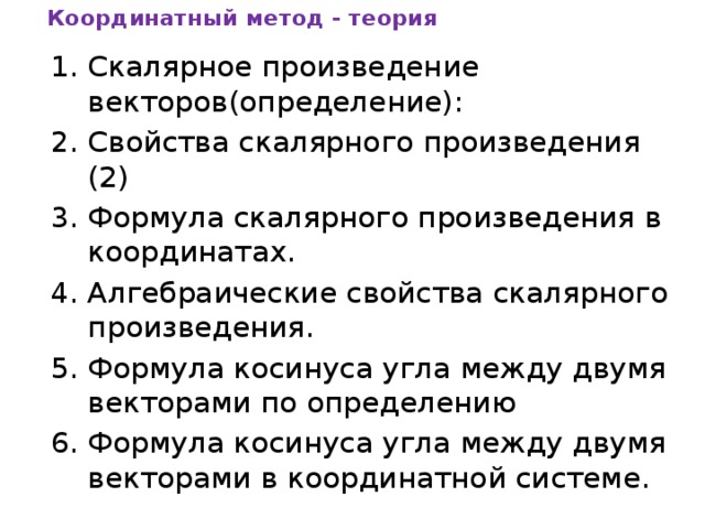 Координатный метод - теория Скалярное произведение векторов(определение): Свойства скалярного произведения (2) Формула скалярного произведения в координатах. Алгебраические свойства скалярного произведения. Формула косинуса угла между двумя векторами по определению Формула косинуса угла между двумя векторами в координатной системе. 