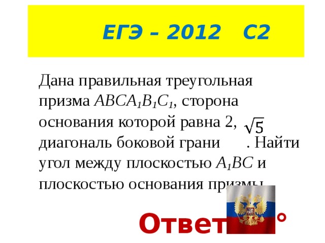  ЕГЭ – 2012 С2 Дана правильная треугольная призма  ABCA 1 B 1 C 1 , сторона основания которой равна 2, диагональ боковой грани . Найти угол между плоскостью A 1 BC и плоскостью основания призмы . Ответ 30° 