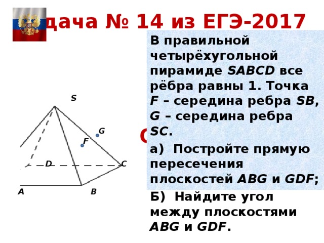 Задача № 14 из ЕГЭ-2017 В правильной четырёхугольной пирамиде SABCD все рёбра равны 1. Точка F – середина ребра SВ , G – середина ребра SС . а) Постройте прямую пересечения плоскостей АВG и GDF ; Б) Найдите угол между плоскостями АВG и GDF .   S Ответ: arccos 9/11 G F C D A B 