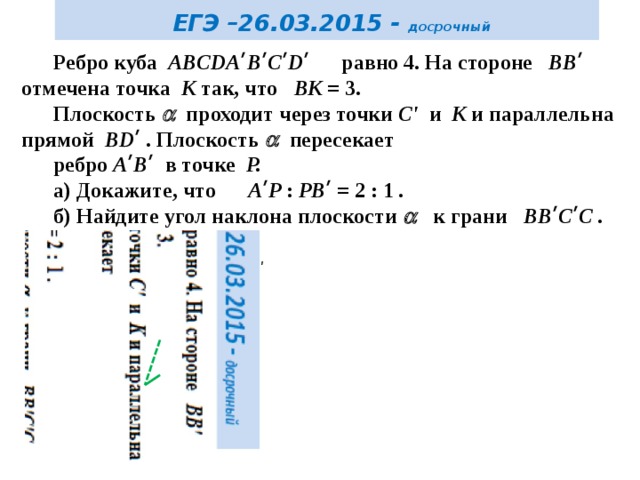  ЕГЭ –26.03.2015 - досрочный Ребро куба ABCDAʹBʹCʹDʹ равно 4. На стороне BBʹ отмечена точка K так, что BK = 3. Плоскость  проходит через точки C' и K и параллельна прямой BDʹ . Плоскость  пересекает ребро AʹBʹ в точке P. а) Докажите, что AʹP : PBʹ = 2 : 1 . б) Найдите угол наклона плоскости   к грани BBʹCʹC . D ʹ C ʹ Аʹ P K C D Ответ: arccos 3/√26 А В 