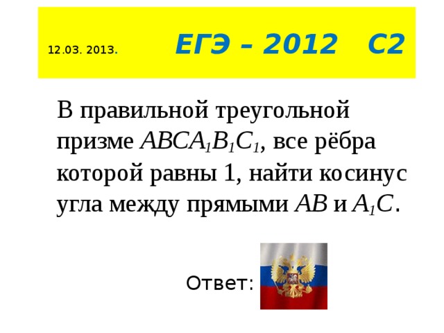 12.03. 2013 .  ЕГЭ – 2012 С2 В правильной треугольной призме  ABCA 1 B 1 C 1 , все рёбра которой равны 1, найти косинус угла между прямыми АВ и A 1 C .   Ответ:  