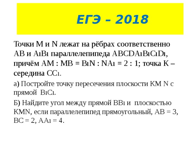  ЕГЭ – 2018 Точки М и N лежат на рёбрах соответственно АВ и АıВı параллелепипеда АВСDАıВıСıDı, причём АМ : МВ = ВıN : NАı = 2 : 1; точка К – середина СС ı. а) Постройте точку пересечения плоскости КМ N с прямой ВıСı. Б) Найдите угол между прямой ВВı и плоскостью КМN, если параллелепипед прямоугольный, АВ = 3, ВС = 2, ААı = 4. 