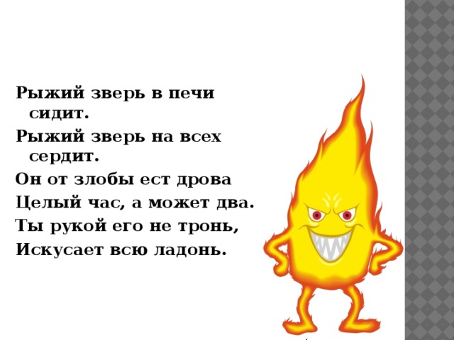 Рыжий зверь в печи сидит. Рыжий зверь на всех сердит. Он от злобы ест дрова Целый час, а может два. Ты рукой его не тронь, Искусает всю ладонь. 