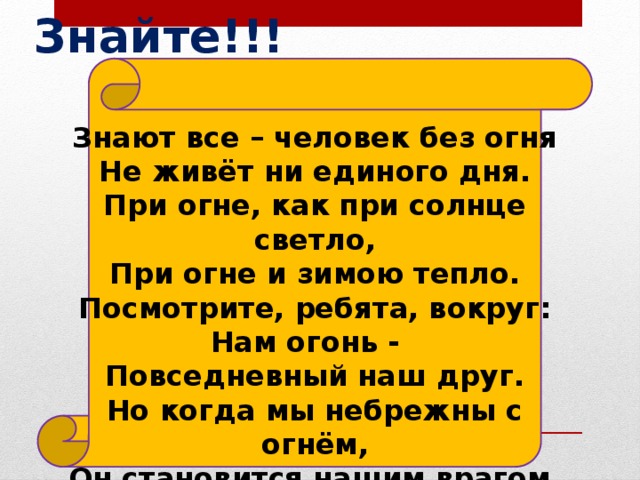 Знайте!!! Знают все – человек без огня  Не живёт ни единого дня.  При огне, как при солнце светло,  При огне и зимою тепло.  Посмотрите, ребята, вокруг:  Нам огонь - Повседневный наш друг.  Но когда мы небрежны с огнём,  Он становится нашим врагом.    