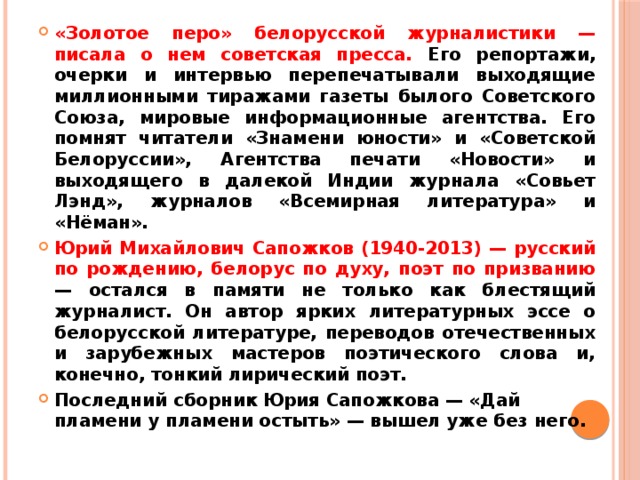 «Золотое перо» белорусской журналистики — писала о нем советская пресса. Его репортажи, очерки и интервью перепечатывали выходящие миллионными тиражами газеты былого Советского Союза, мировые информационные агентства. Его помнят читатели «Знамени юности» и «Советской Белоруссии», Агентства печати «Новости» и выходящего в далекой Индии журнала «Совьет Лэнд», журналов «Всемирная литература» и «Нёман». Юрий Михайлович Сапожков (1940-2013) — русский по рождению, белорус по духу, поэт по призванию — остался в памяти не только как блестящий журналист. Он автор ярких литературных эссе о белорусской литературе, переводов отечественных и зарубежных мастеров поэтического слова и, конечно, тонкий лирический поэт. Последний сборник Юрия Сапожкова — «Дай пламени у пламени остыть» — вышел уже без него. 
