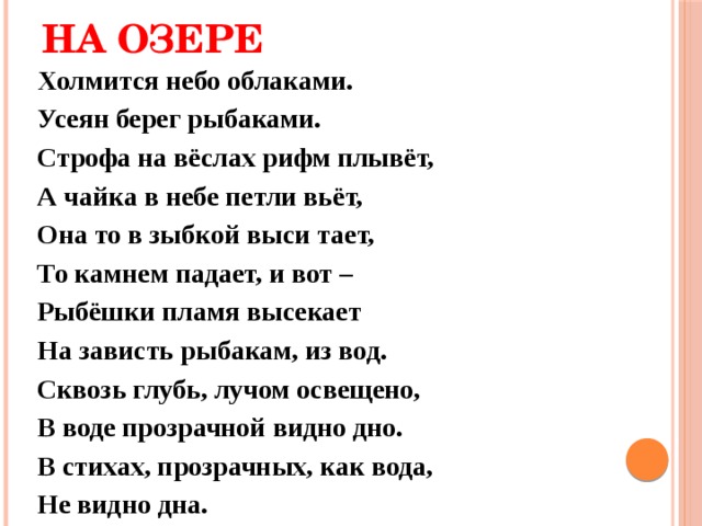 НА ОЗЕРЕ Холмится небо облаками. Усеян берег рыбаками. Строфа на вёслах рифм плывёт, А чайка в небе петли вьёт, Она то в зыбкой выси тает, То камнем падает, и вот – Рыбёшки пламя высекает На зависть рыбакам, из вод. Сквозь глубь, лучом освещено, В воде прозрачной видно дно. В стихах, прозрачных, как вода, Не видно дна. 