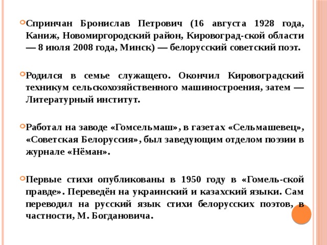 Спринчан Бронислав Петрович (16 августа 1928 года, Каниж, Новомиргородский район, Кировоград-ской области — 8 июля 2008 года, Минск) — белорусский советский поэт.  Родился в семье служащего. Окончил Кировоградский техникум сельскохозяйственного машиностроения, затем — Литературный институт.  Работал на заводе «Гомсельмаш», в газетах «Сельмашевец», «Советская Белоруссия», был заведующим отделом поэзии в журнале «Нёман».  Первые стихи опубликованы в 1950 году в «Гомель-ской правде». Переведён на украинский и казахский языки. Сам переводил на русский язык стихи белорусских поэтов, в частности, М. Богдановича. 