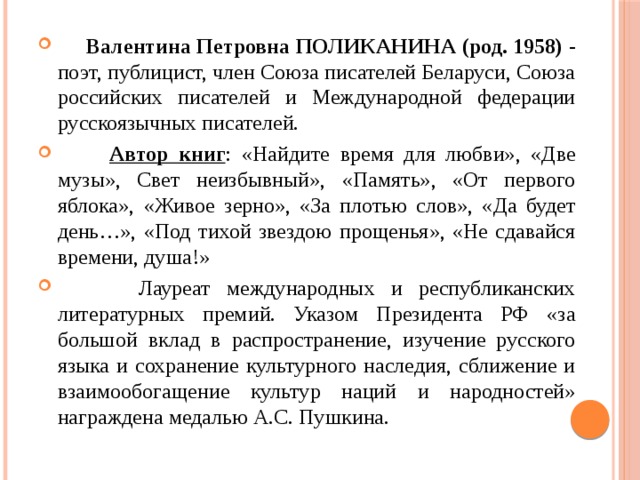  Валентина Петровна ПОЛИКАНИНА (род. 1958)  - поэт, публицист, член Cоюза писателей Беларуси, Союза российских писателей и Международной федерации русскоязычных писателей.  Автор книг : «Найдите время для любви», «Две музы», Свет неизбывный», «Память», «От первого яблока», «Живое зерно», «За плотью слов», «Да будет день…», «Под тихой звездою прощенья», «Не сдавайся времени, душа!»  Лауреат международных и республиканских литературных премий. Указом Президента РФ «за большой вклад в распространение, изучение русского языка и сохранение культурного наследия, сближение и взаимообогащение культур наций и народностей» награждена медалью А.С. Пушкина.  