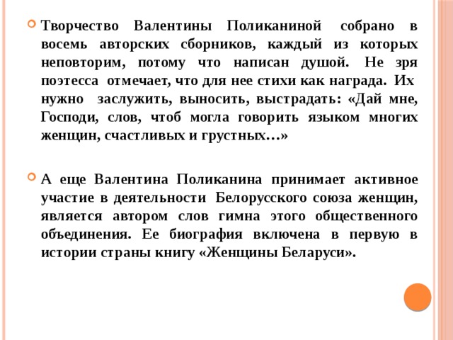 Творчество Валентины Поликаниной  собрано в восемь авторских сборников, каждый из которых неповторим, потому что написан душой.  Не зря поэтесса  отмечает, что для нее стихи как награда.  Их  нужно   заслужить, выносить, выстрадать: «Дай мне, Господи, слов, чтоб могла говорить языком многих женщин, счастливых и грустных…»  А еще Валентина Поликанина принимает активное участие в деятельности  Белорусского союза женщин, является автором слов гимна этого общественного объединения. Ее биография включена в первую в истории страны книгу «Женщины Беларуси». 