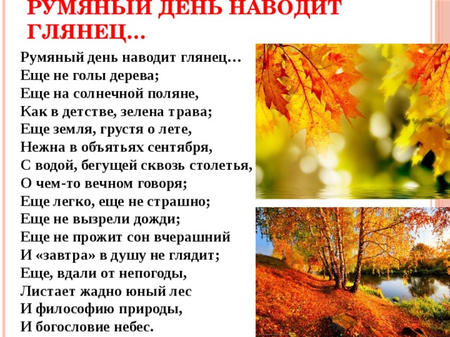 Румяный день наводит глянец… Румяный день наводит глянец…  Еще не голы дерева;  Еще на солнечной поляне,  Как в детстве, зелена трава;  Еще земля, грустя о лете,  Нежна в объятьях сентября,  С водой, бегущей сквозь столетья,  О чем-то вечном говоря;  Еще легко, еще не страшно;  Еще не вызрели дожди;  Еще не прожит сон вчерашний  И «завтра» в душу не глядит;  Еще, вдали от непогоды,  Листает жадно юный лес  И философию природы,  И богословие небес. 