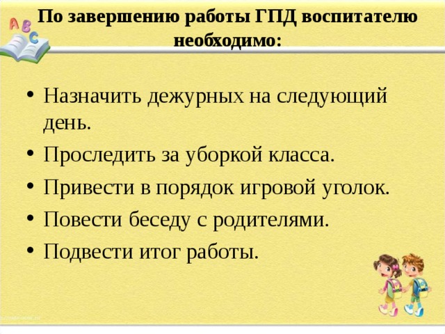 По завершению работы ГПД воспитателю необходимо:   Назначить дежурных на следующий день. Проследить за уборкой класса. Привести в порядок игровой уголок. Повести беседу с родителями. Подвести итог работы. 