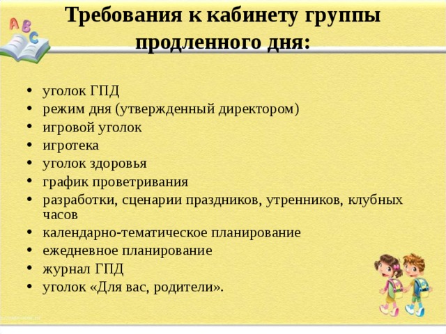 Требования к кабинету группы продленного дня:   уголок ГПД режим дня (утвержденный директором) игровой уголок игротека уголок здоровья график проветривания разработки, сценарии праздников, утренников, клубных часов календарно-тематическое планирование ежедневное планирование журнал ГПД уголок «Для вас, родители».  