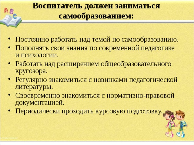 Воспитатель должен заниматься самообразованием:   Постоянно работать над темой по самообразованию. Пополнять свои знания по современной педагогике и психологии. Работать над расширением общеобразовательного кругозора. Регулярно знакомиться с новинками педагогической литературы. Своевременно знакомиться с нормативно-правовой документацией. Периодически проходить курсовую подготовку.  