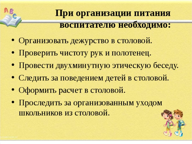           При организации питания воспитателю необходимо:   Организовать дежурство в столовой. Проверить чистоту рук и полотенец. Провести двухминутную этическую беседу. Следить за поведением детей в столовой. Оформить расчет в столовой. Проследить за организованным уходом школьников из столовой. 