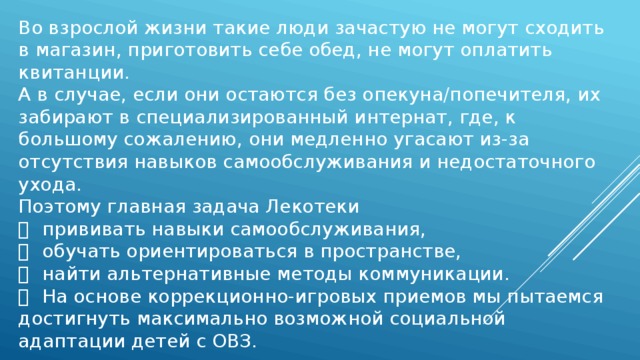 Во взрослой жизни такие люди зачастую не могут сходить в магазин, приготовить себе обед, не могут оплатить квитанции. А в случае, если они остаются без опекуна/попечителя, их забирают в специализированный интернат, где, к большому сожалению, они медленно угасают из-за отсутствия навыков самообслуживания и недостаточного ухода. Поэтому главная задача Лекотеки   прививать навыки самообслуживания,   обучать ориентироваться в пространстве,   найти альтернативные методы коммуникации.   На основе коррекционно-игровых приемов мы пытаемся достигнуть максимально возможной социальной адаптации детей с ОВЗ. 