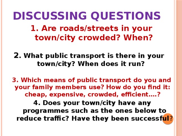 Discussing questions 1. Are roads/streets in your town/city crowded? When? 2 . What public transport is there in your town/city? When does it run?  3 . Which means of public transport do you and your family members use? How do you find it: cheap, expensive, crowded, efficient….? 4 . Does your town/city have any programmes such as the ones below to reduce traffic? Have they been successful ? 