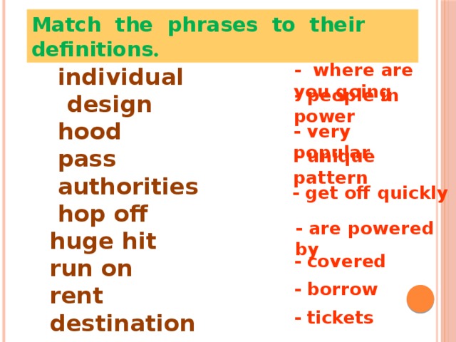 Match the phrases to their definitions . - where are you going  individual design  hood  pass  authorities  hop off huge hit run on rent destination - people in power - very popular - unique pattern - get off quickly - are powered by - covered - borrow - tickets 