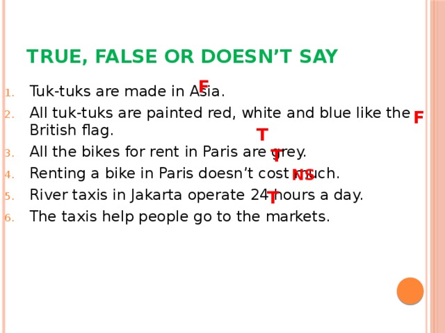 True, False or Doesn’t say F Tuk-tuks are made in Asia. All tuk-tuks are painted red, white and blue like the British flag. All the bikes for rent in Paris are grey. Renting a bike in Paris doesn’t cost much. River taxis in Jakarta operate 24 hours a day. The taxis help people go to the markets. F T T NS T 