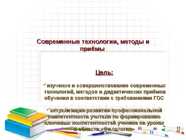          Современные технологии, методы и приёмы           Цель:  изучение и совершенствование современных технологий, методов и дидактических приёмов обучения в соответствии с требованиями ГОС  актуализация развития профессиональной компетентности учителя  по формированию ключевых компетентностей ученика на уроках в области «Филология»     